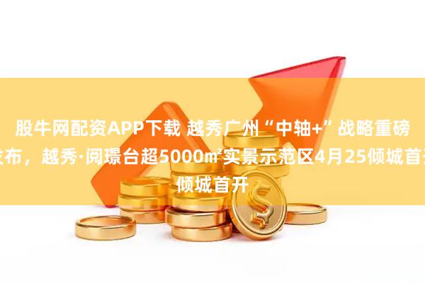 股牛网配资APP下载 越秀广州“中轴+”战略重磅发布，越秀·阅璟台超5000㎡实景示范区4月25倾城首开