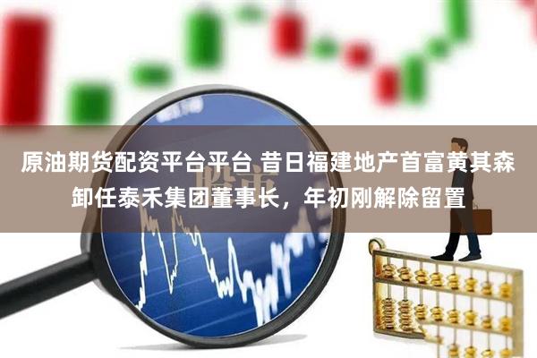 原油期货配资平台平台 昔日福建地产首富黄其森卸任泰禾集团董事长，年初刚解除留置