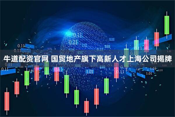 牛道配资官网 国贸地产旗下高新人才上海公司揭牌