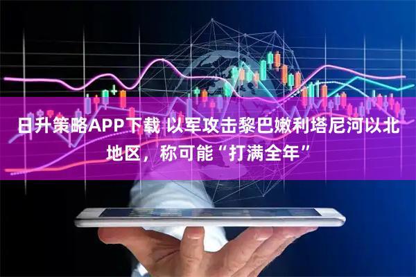 日升策略APP下载 以军攻击黎巴嫩利塔尼河以北地区，称可能“打满全年”