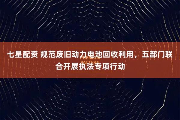 七星配资 规范废旧动力电池回收利用，五部门联合开展执法专项行动