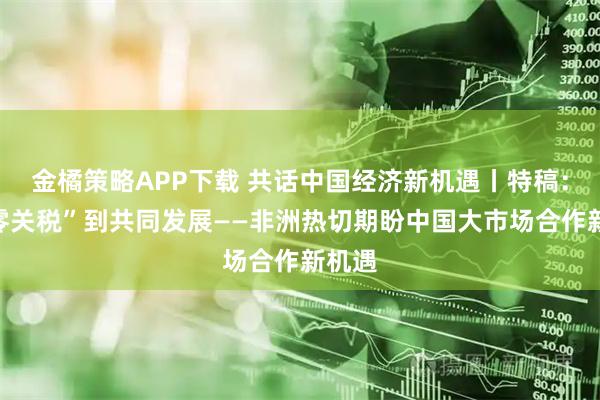 金橘策略APP下载 共话中国经济新机遇丨特稿：从“零关税”到共同发展——非洲热切期盼中国大市场合作新机遇