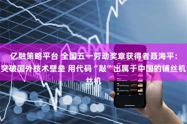 亿融策略平台 全国五一劳动奖章获得者聂海平：突破国外技术壁垒 用代码“敲”出属于中国的铺丝机