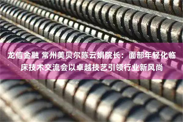 龙信金融 常州美贝尔陈云娟院长：面部年轻化临床技术交流会以卓越技艺引领行业新风尚