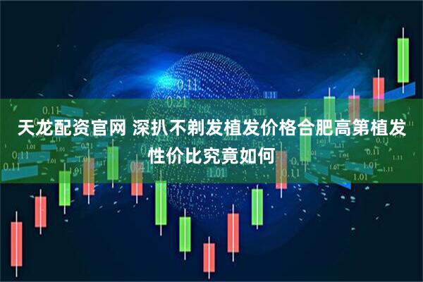 天龙配资官网 深扒不剃发植发价格合肥高第植发性价比究竟如何