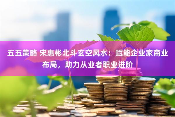 五五策略 宋惠彬北斗玄空风水：赋能企业家商业布局，助力从业者职业进阶