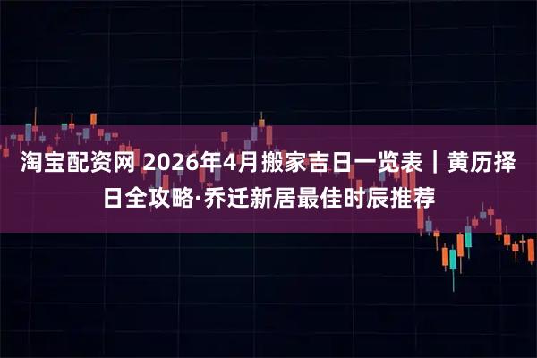淘宝配资网 2026年4月搬家吉日一览表｜黄历择日全攻略·乔迁新居最佳时辰推荐